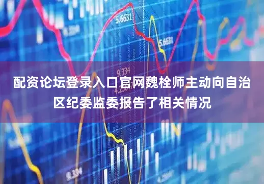 配资论坛登录入口官网魏栓师主动向自治区纪委监委报告了相关情况