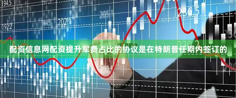 配资信息网配资提升军费占比的协议是在特朗普任期内签订的