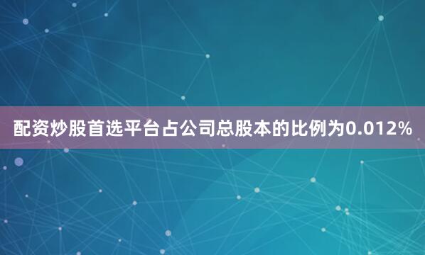 配资炒股首选平台占公司总股本的比例为0.012%
