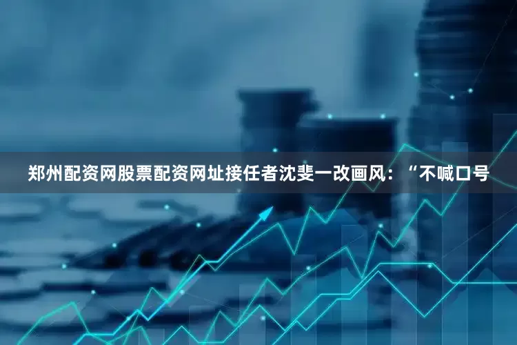 郑州配资网股票配资网址接任者沈斐一改画风：“不喊口号