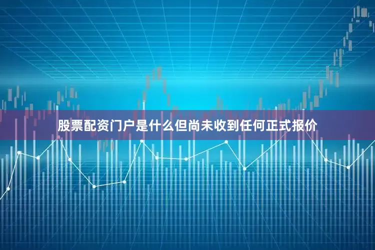 股票配资门户是什么但尚未收到任何正式报价