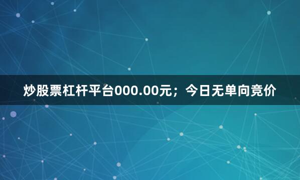 炒股票杠杆平台000.00元；今日无单向竞价