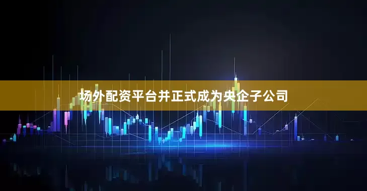 场外配资平台并正式成为央企子公司