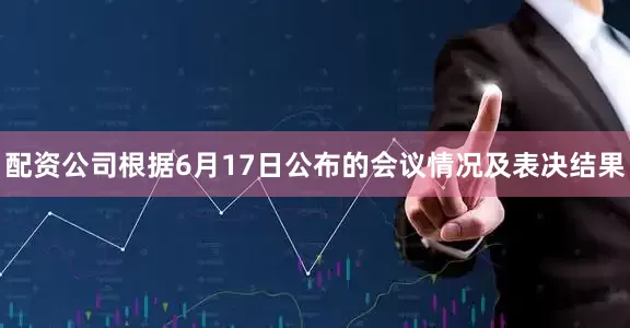 配资公司根据6月17日公布的会议情况及表决结果